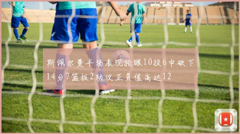斯佩尔曼半场表现抢眼10投6中砍下14分7篮板2助攻正负值高达12
