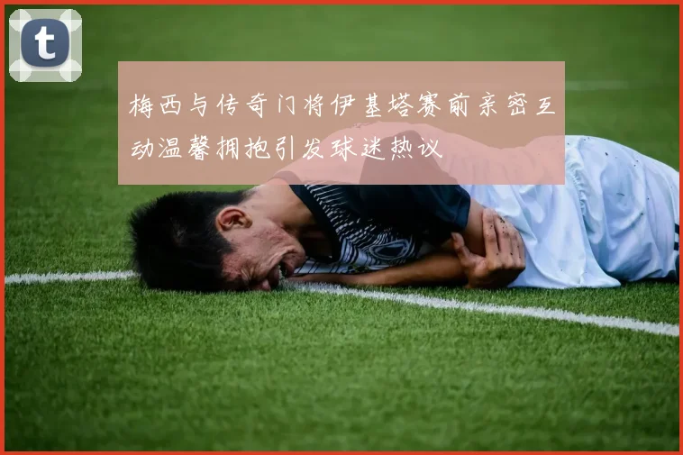 梅西与传奇门将伊基塔赛前亲密互动温馨拥抱引发球迷热议