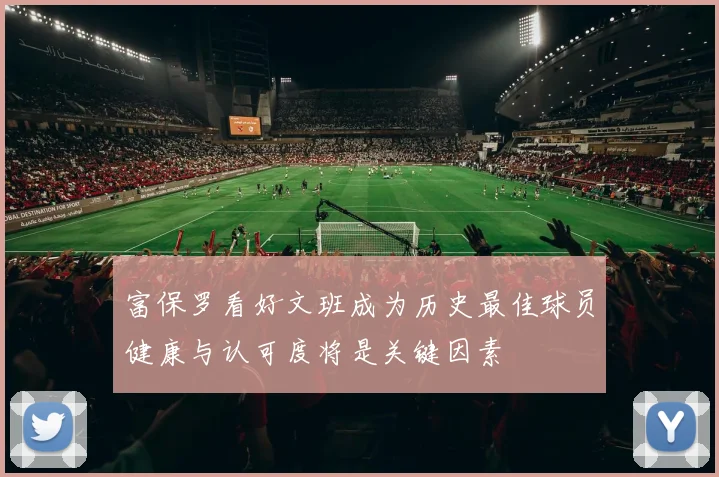 富保罗看好文班成为历史最佳球员健康与认可度将是关键因素
