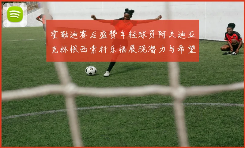 霍勒迪赛后盛赞年轻球员阿夫迪亚克林根西索科乐福展现潜力与希望