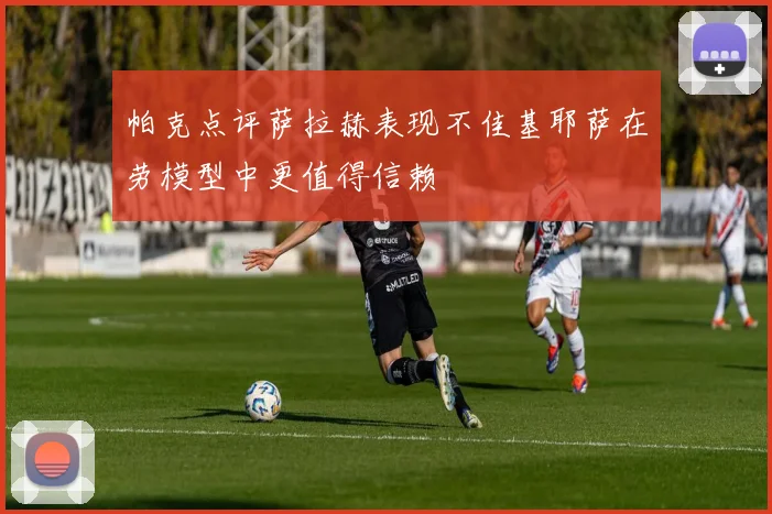 帕克点评萨拉赫表现不佳基耶萨在劳模型中更值得信赖