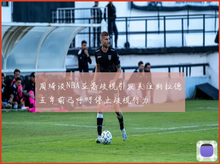 周琦谈NBA亚裔歧视引发关注利拉德五年前已呼吁停止歧视行为