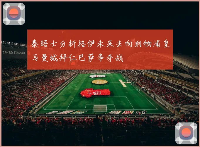 泰晤士分析格伊未来去向利物浦皇马曼城拜仁巴萨争夺战