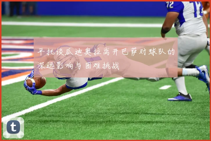 平托谈瓜迪奥拉离开巴萨对球队的深远影响与困难挑战