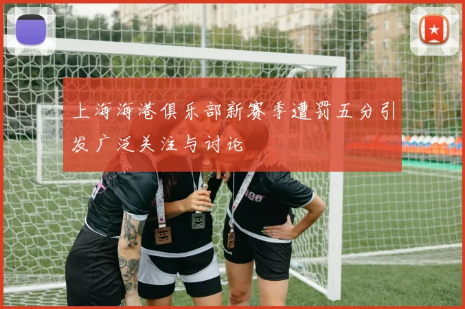上海海港俱乐部新赛季遭罚五分引发广泛关注与讨论