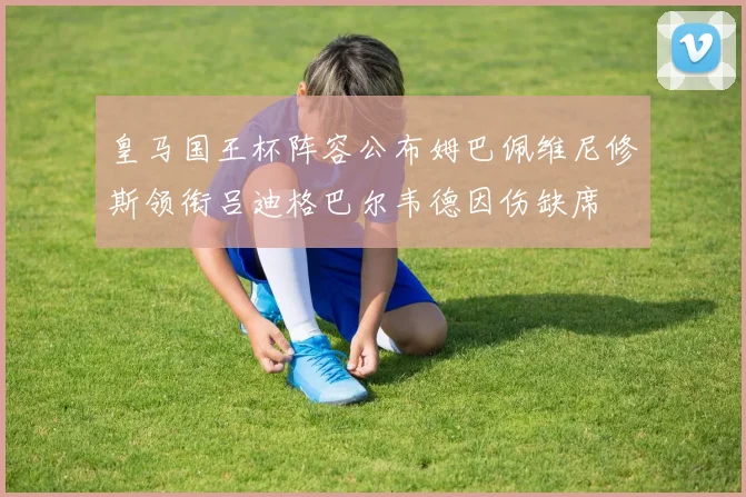 皇马国王杯阵容公布姆巴佩维尼修斯领衔吕迪格巴尔韦德因伤缺席