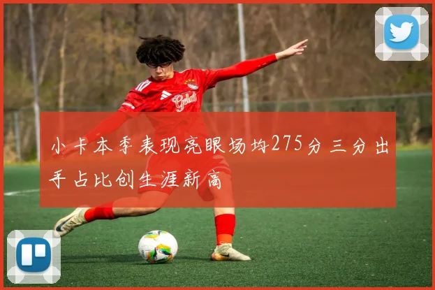 小卡本季表现亮眼场均275分三分出手占比创生涯新高