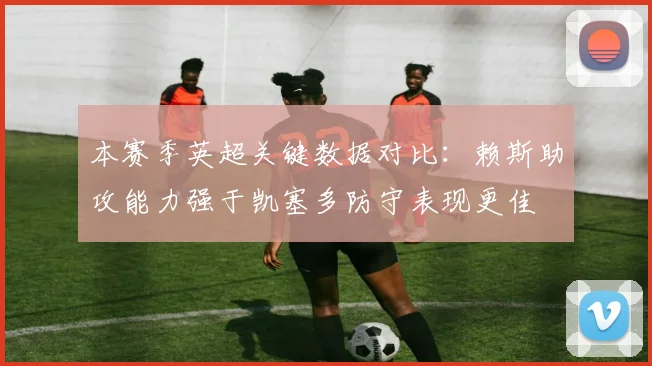 本赛季英超关键数据对比：赖斯助攻能力强于凯塞多防守表现更佳