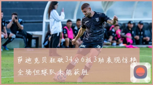 萨迪克贝狂砍34分6板3助表现惊艳全场但球队未能获胜