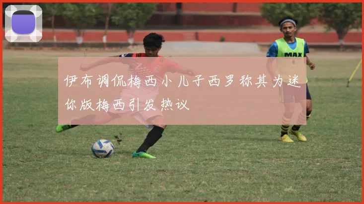 伊布调侃梅西小儿子西罗称其为迷你版梅西引发热议