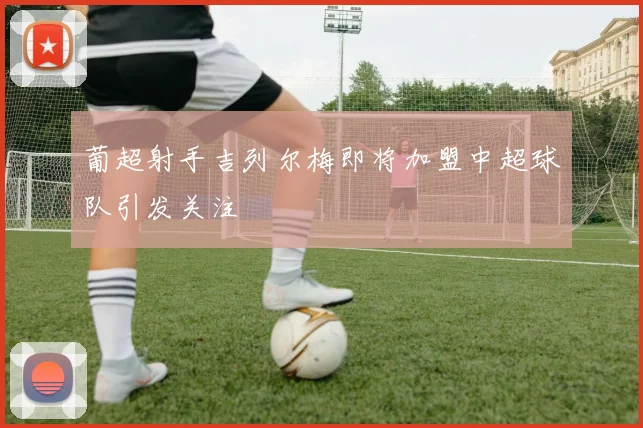 葡超射手吉列尔梅即将加盟中超球队引发关注