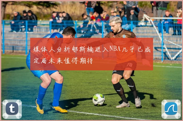 媒体人分析郇斯楠进入NBA几乎已成定局未来值得期待