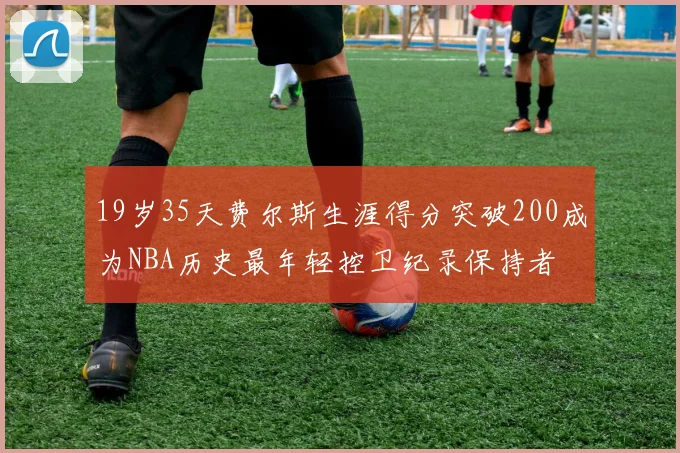 19岁35天费尔斯生涯得分突破200成为NBA历史最年轻控卫纪录保持者