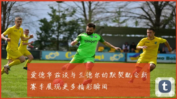 爱德华兹谈与兰德尔的默契配合新赛季展现更多精彩瞬间