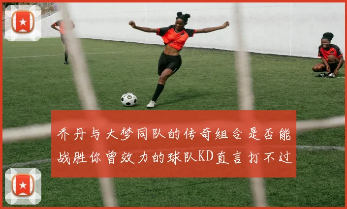 乔丹与大梦同队的传奇组合是否能战胜你曾效力的球队KD直言打不过实在太疯狂