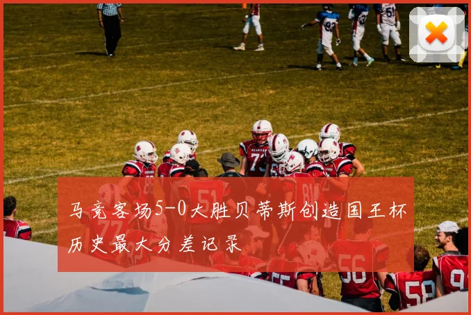 马竞客场5-0大胜贝蒂斯创造国王杯历史最大分差记录