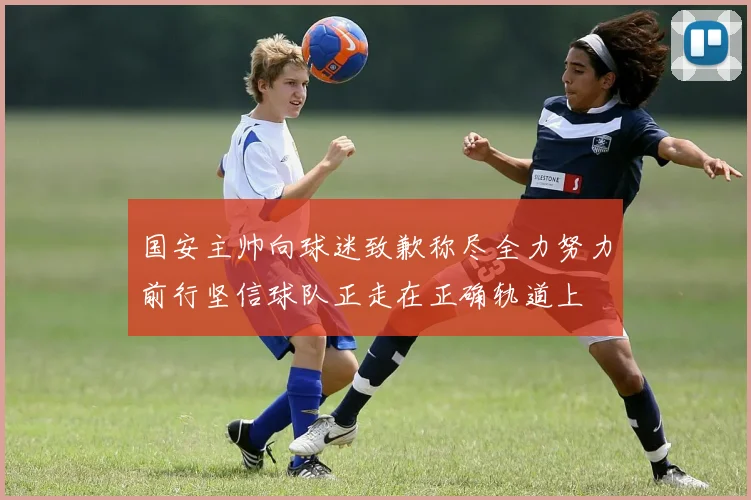 国安主帅向球迷致歉称尽全力努力前行坚信球队正走在正确轨道上