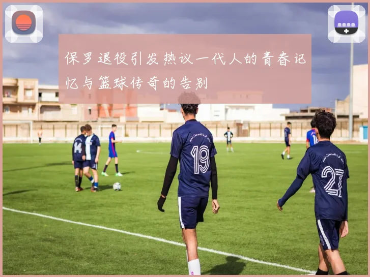 保罗退役引发热议一代人的青春记忆与篮球传奇的告别