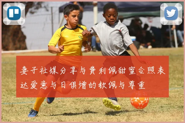 妻子社媒分享与费利佩甜蜜合照表达爱意与日俱增的钦佩与尊重
