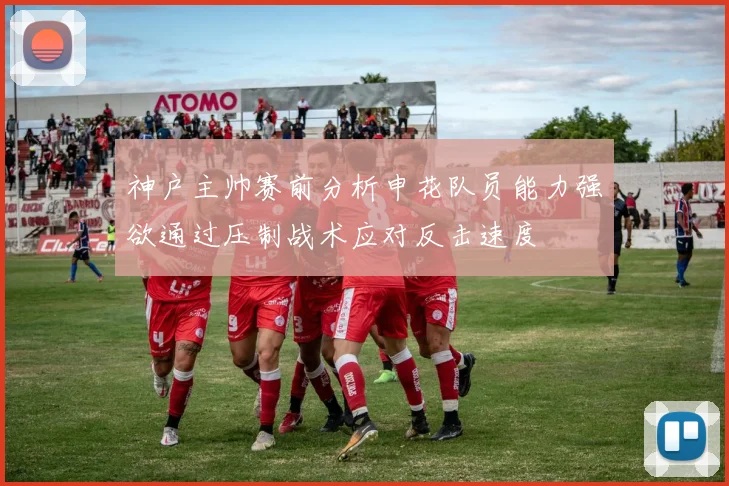 神户主帅赛前分析申花队员能力强欲通过压制战术应对反击速度