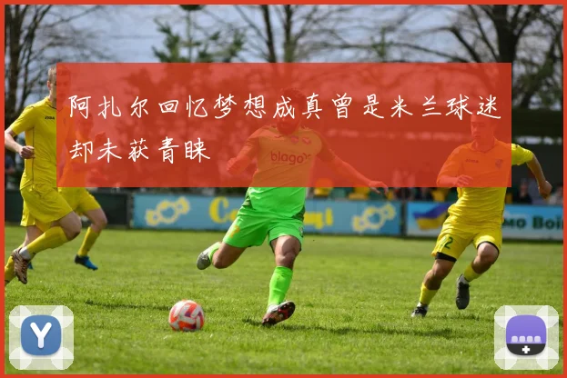 阿扎尔回忆梦想成真曾是米兰球迷却未获青睐