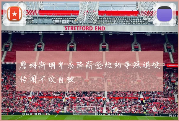 詹姆斯明年或降薪签短约争冠退役传闻不攻自破