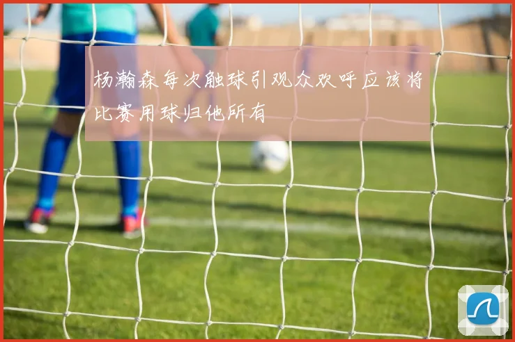 杨瀚森每次触球引观众欢呼应该将比赛用球归他所有