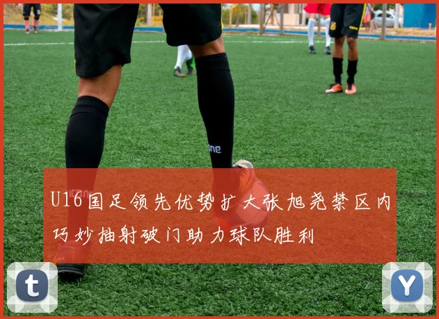 U16国足领先优势扩大张旭尧禁区内巧妙抽射破门助力球队胜利