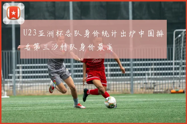 U23亚洲杯各队身价统计出炉中国排名第三沙特队身价最高