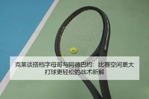 克莱谈搭档字母哥与阿德巴约：比赛空间更大 打球更轻松的战术新解